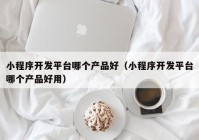 小程序开发平台哪个产品好（小程序开发平台哪个产品好用）